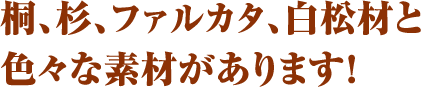桐、杉、ファルカタ、白松材と色々な素材があります！