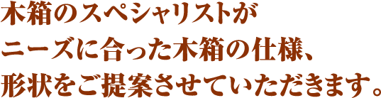 木箱のスペシャリストがニーズに合った木箱の仕様、形状をご提案させていただきます。