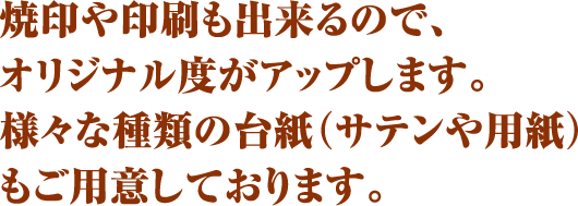 焼印や印刷も出来るので、オリジナル度がアップします。様々な種類の台紙（サテンや用紙）もご用意しております。