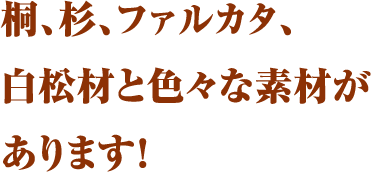 桐、杉、ファルカタ、白松材と色々な素材があります！