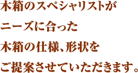 木箱のスペシャリストがニーズに合った木箱の仕様、形状をご提案させていただきます。