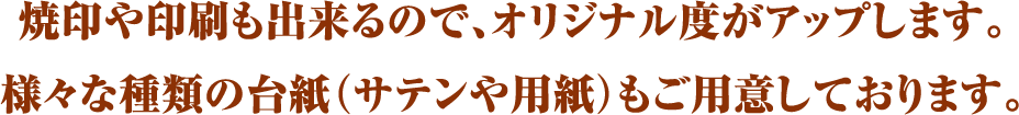焼印や印刷も出来るので、オリジナル度がアップします。様々な種類の台紙（サテンや用紙）もご用意しております。